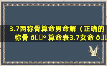 3.7两称骨算命男命解（正确的称骨 🌺 算命表3.7女命 🐦 ）